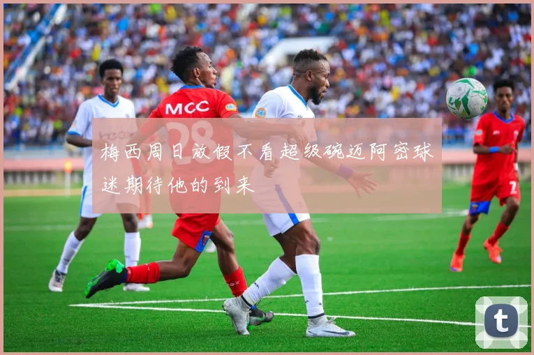 梅西周日放假不看超级碗迈阿密球迷期待他的到来