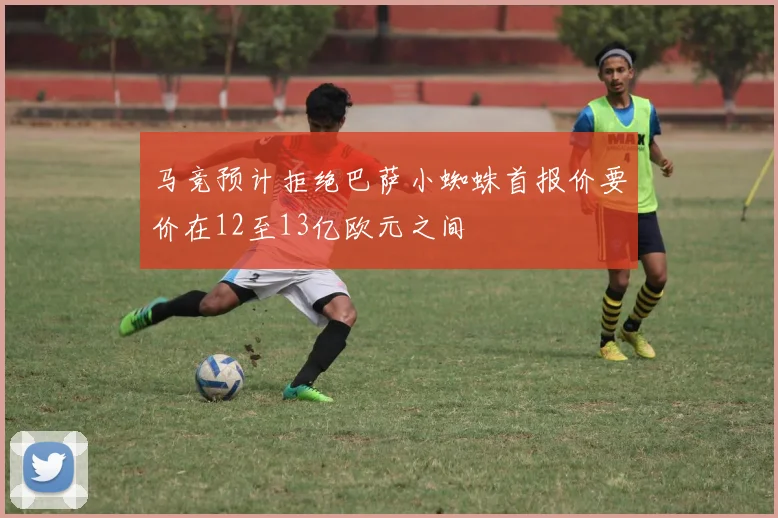马竞预计拒绝巴萨小蜘蛛首报价要价在12至13亿欧元之间