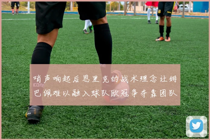 哨声响起后恩里克的战术理念让姆巴佩难以融入球队欧冠争夺靠团队配合与跑动