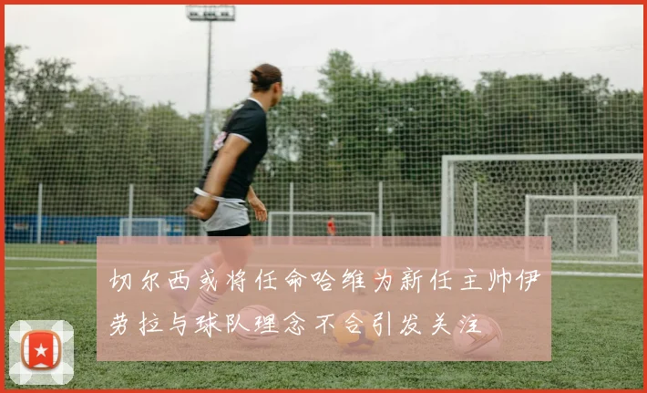 切尔西或将任命哈维为新任主帅伊劳拉与球队理念不合引发关注