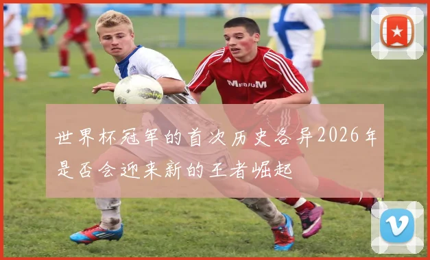 世界杯冠军的首次历史各异2026年是否会迎来新的王者崛起