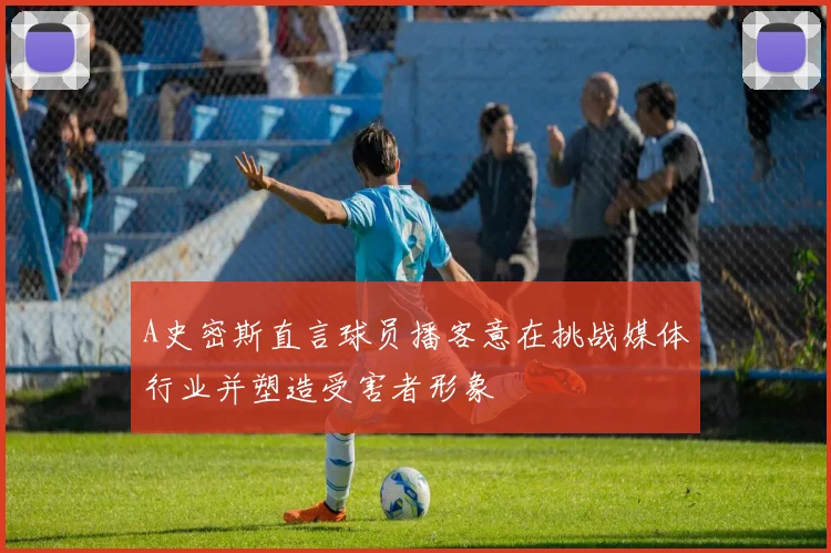 A史密斯直言球员播客意在挑战媒体行业并塑造受害者形象