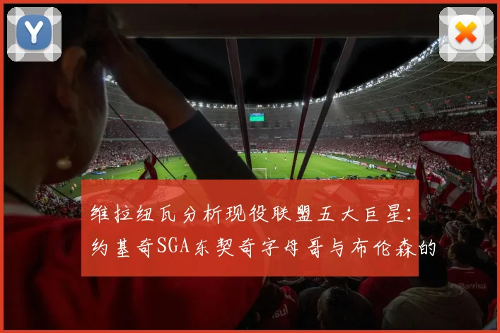 维拉纽瓦分析现役联盟五大巨星：约基奇SGA东契奇字母哥与布伦森的表现与影响