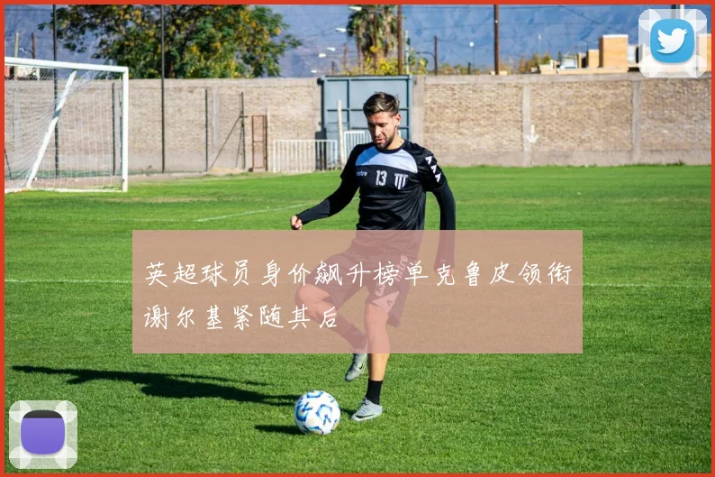 英超球员身价飙升榜单克鲁皮领衔谢尔基紧随其后
