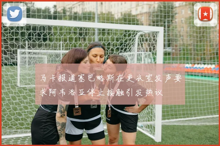 马卡报道塞巴略斯在更衣室发声要求阿韦洛亚停止接触引发热议