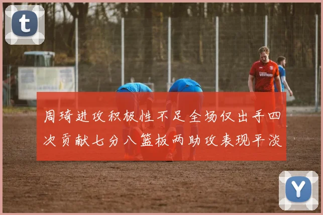 周琦进攻积极性不足全场仅出手四次贡献七分八篮板两助攻表现平淡