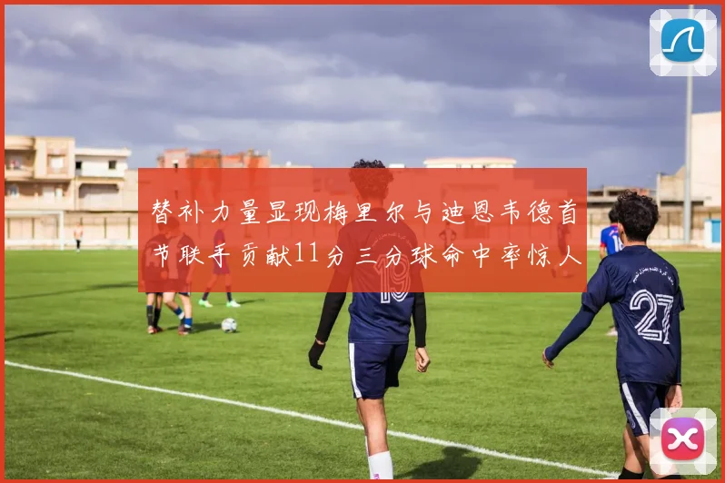 替补力量显现梅里尔与迪恩韦德首节联手贡献11分三分球命中率惊人