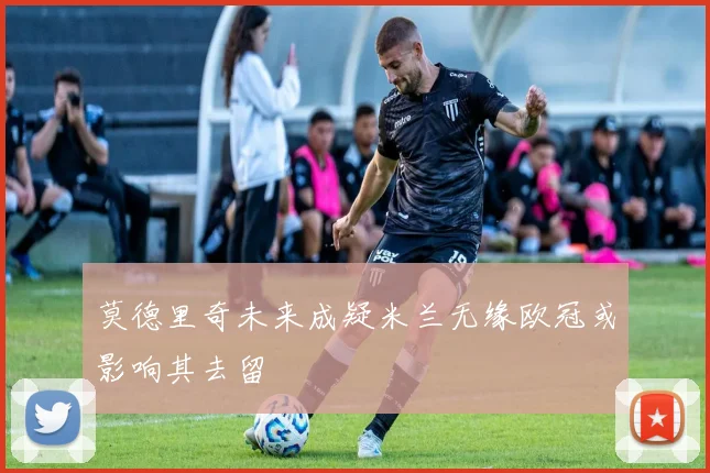 莫德里奇未来成疑米兰无缘欧冠或影响其去留