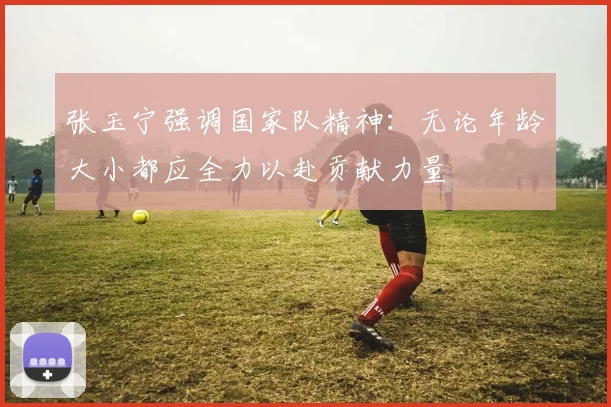 张玉宁强调国家队精神：无论年龄大小都应全力以赴贡献力量