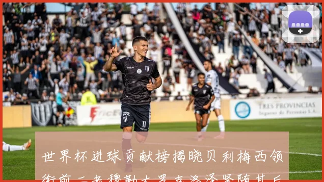 世界杯进球贡献榜揭晓贝利梅西领衔前二老穆勒大罗克洛泽紧随其后
