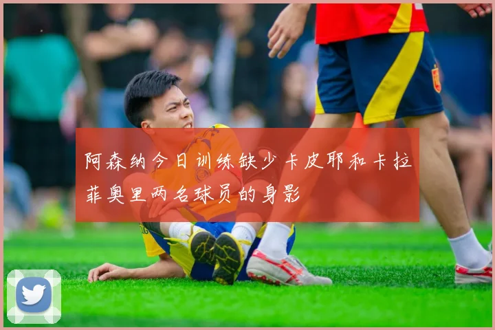 阿森纳今日训练缺少卡皮耶和卡拉菲奥里两名球员的身影