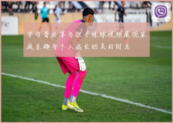 字母哥分享与孩子练球视频展现家庭乐趣与个人成长的美好时光