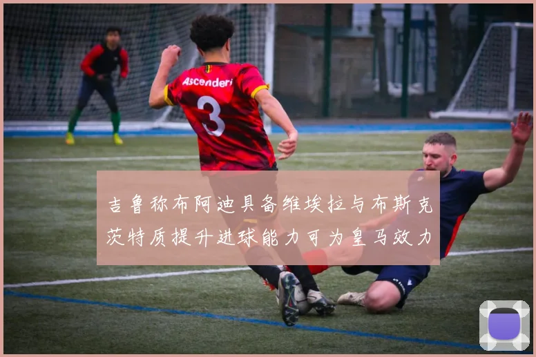 吉鲁称布阿迪具备维埃拉与布斯克茨特质提升进球能力可为皇马效力