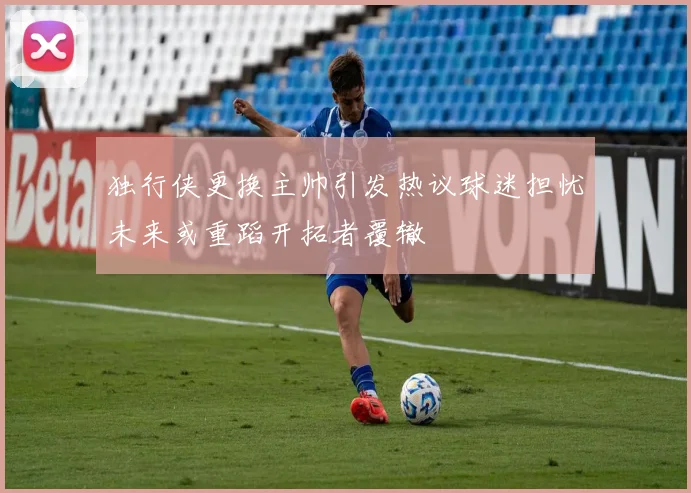 独行侠更换主帅引发热议球迷担忧未来或重蹈开拓者覆辙