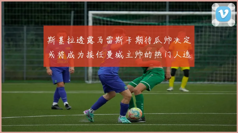 斯基拉透露马雷斯卡期待瓜帅决定或将成为接任曼城主帅的热门人选