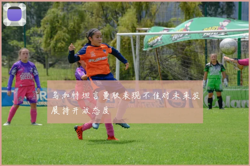 乌加特坦言曼联表现不佳对未来发展持开放态度