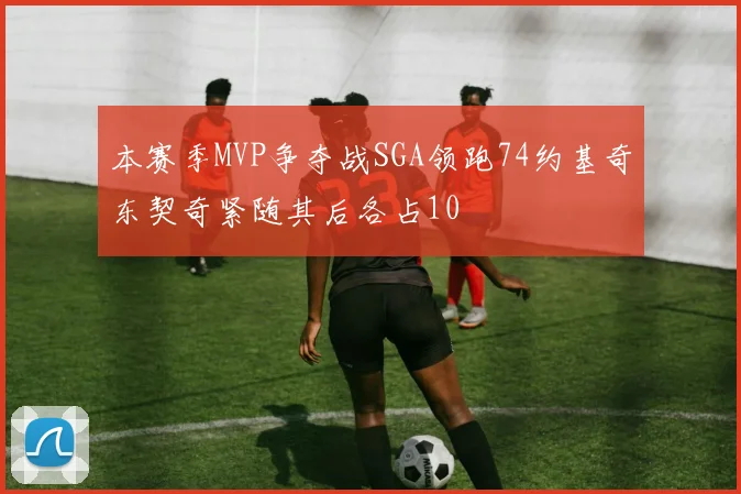 本赛季MVP争夺战SGA领跑74约基奇东契奇紧随其后各占10