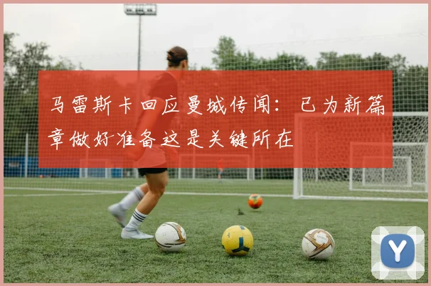 马雷斯卡回应曼城传闻：已为新篇章做好准备这是关键所在