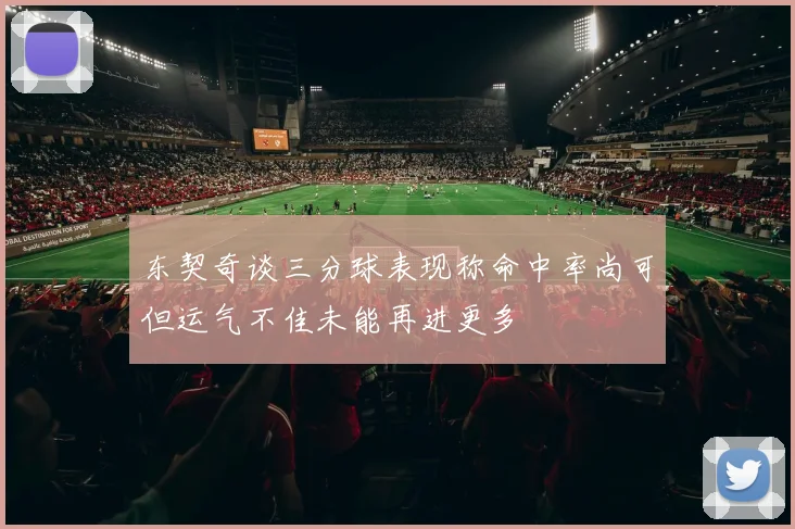 东契奇谈三分球表现称命中率尚可但运气不佳未能再进更多