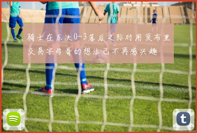 骑士在东决0-3落后之际对用莫布里交易字母哥的想法已不再感兴趣