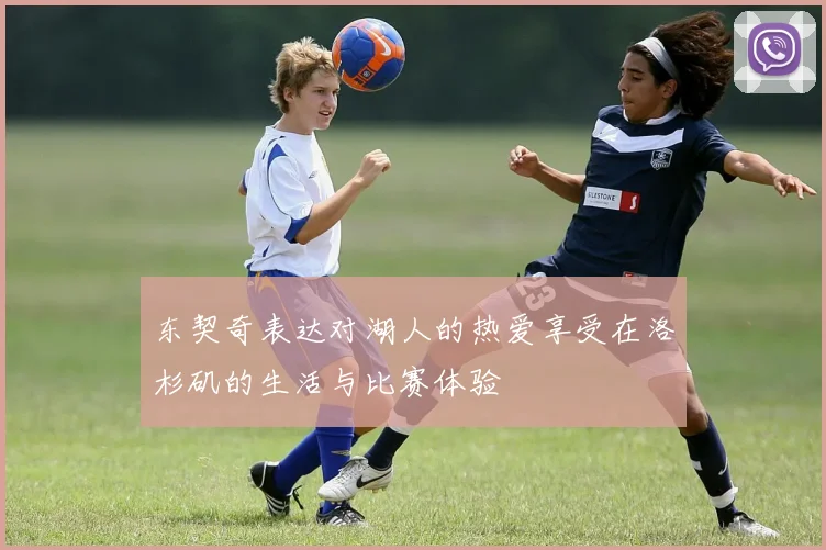 东契奇表达对湖人的热爱享受在洛杉矶的生活与比赛体验